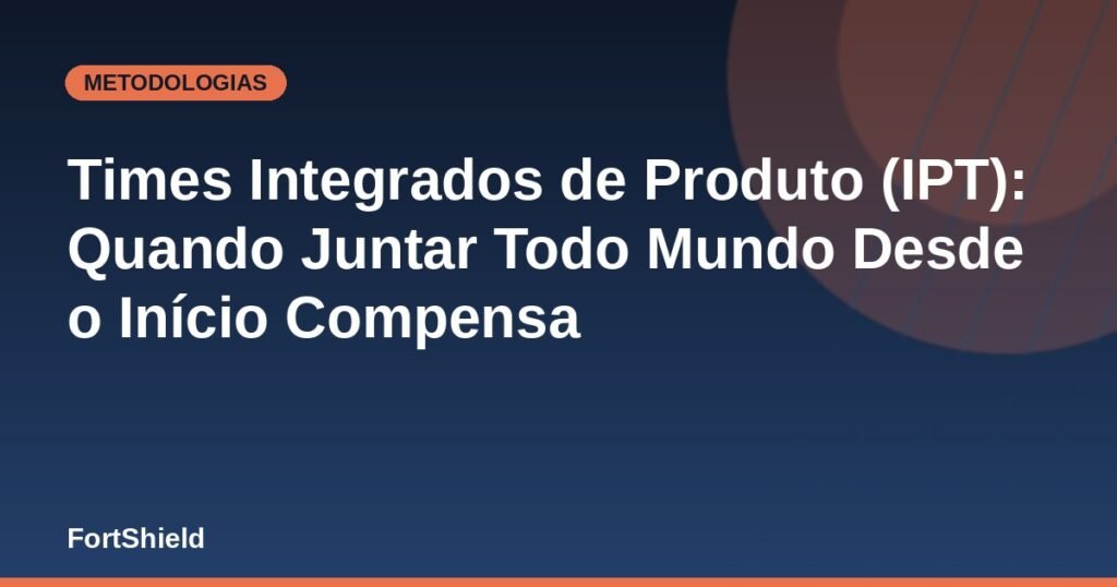 Times Integrados de Produto (IPT): Quando Juntar Todo Mundo Desde o Início Compensa